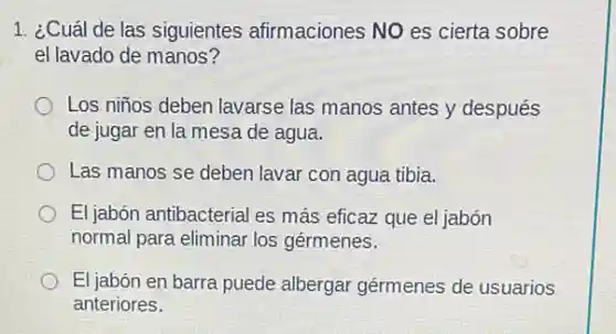 1. ¿Cuál de las siguientes afirmaciones NO es cierta sobre
el lavado de manos?
Los niños deben lavarse las manos antes y después
de jugar en la mesa de agua.
Las manos se deben lavar con agua tibia.
El jabón antibacterial es más eficaz que el jabón
normal para eliminar los gérmenes.
El jabón en barra puede albergar gérmenes de usuarios
anteriores.