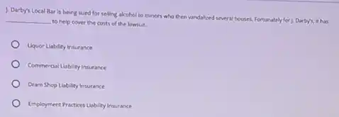 1. Darby's Local Bar is being sued for selling alcohol to minors who then vandalized several houses. Fortunately for J. Darby's it has
__
to help cover the costs of the lawsuit.
Uquor Liability Insurance
Commercial Liability Insurance
Dram Shop Liability Insurance
Employment Practices Lability/nsurance