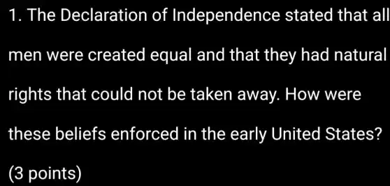 1. The Declaration of Independence stated that all
men were created equal and that they had natural
rights that could not be taken away. How were
these beliefs enforced in the early United States?
(3 points)