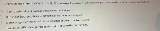 1. How did the end of the Cuban Missile Crisis change the nature of the relationship between the United States and the Soviet Union?
It led to a buildup of nuclear weapons on both sides.
It inspired both countries to agree to limits on future weapons
It encouraged an increase in brinkmanship between the two nations.
It made no difference in the relationship between the two nations.