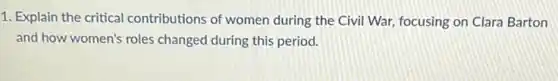 1. Explain the critical contributions of women during the Civil War,focusing on Clara Barton
and how women's roles changed during this period.