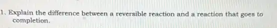 1. Explain the difference between a reversible reaction and a reaction that goes to
completion.