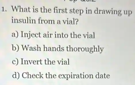 1. What is the first step in drawing up
insulin from a vial?
a) Inject air into the vial
b) Wash hands thoroughly
c) Invert the vial
d) Check the expiration date
