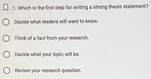 1. Which is the first step for writing a strong thesis statement?
Decide what readers will want to know.
Think of a fact from your research.
Decide what your topic will be.
Review your research question.