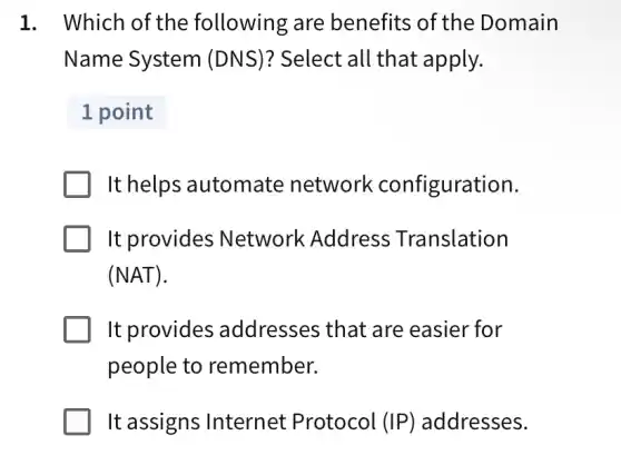 1. Which of the following are benefits of the Domain
Name System (DNS)? Select all that apply.
1 point
It helps automate network configuration.
It provides Network Address Translation
(NAT)
It provides addresses that are easier for
people to remember.
It assigns Internet Protocol (IP) addresses.