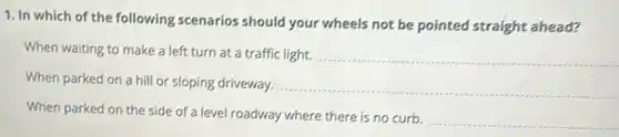 1. In which of the following scenarios should your wheels not be pointed straight ahead?
When waiting to make a left turn at a traffic light.
__
When parked on a hill or sloping driveway.
__
When parked on the side of a level roadway where there is no curb.
__