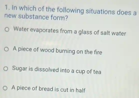 1. In which of the following situations does a
new substance form?
Water evaporates from a glass of salt water
A piece of wood burning on the fire
Sugar is dissolved into a cup of tea
A piece of bread is cut in half