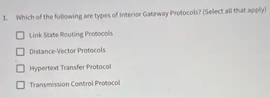 1. Which of the following are types of Interior Gateway Protocols? (Select all that apply)
Link State Routing Protocols
Distance-Vector Protocols
Hypertext Transfer Protocol
Transmission Control Protocol