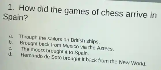 1. How did the games of chess arrive in
Spain?
a. Through the sailors on British ships.
b. Brought back from Mexico via the Aztecs.
C. The moors brought it to Spain.
d. Hernando de Soto brough it back from the New World.