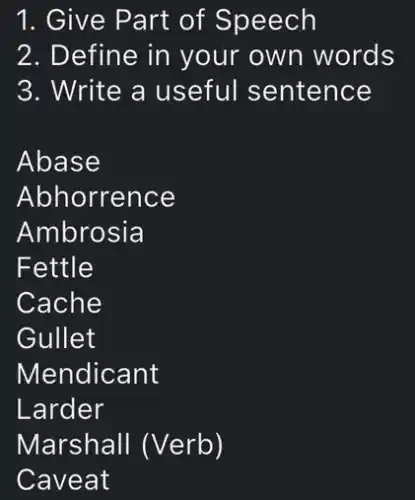 1. Give Part of Speech
2. Define in your own words
3. Write a useful sentence
Abase
Abhorrence
Ambrosia
Fettle
Cache
Gullet
Larder
Caveat