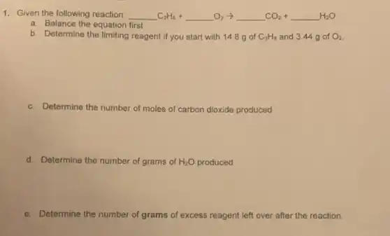 1. Given the following reaction: underline ( )C_(3)H_(8)+underline ( )O_(2)arrow underline ( )CO_(2)+underline ( )H_(2)O
a. Balance the equation first
b. Determine the limiting reagent if you start with 14.8 g of C_(3)H_(8) and 3.44 g of O_(2)
c. Determine the number of moles of carbon dioxide produced
d. Determine the number of grams of H_(2)O produced
e. Determine the number of grams of excess reagent left over after the reaction.