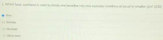1. Which hose appliance is used to divide one hoseline into two separate hoselines of equal or smaller size? (230)
C Wye
Siamese
Manifold
Water thief