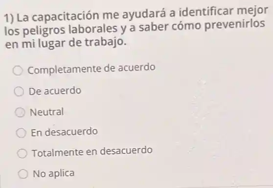 1) La capacitación me ayudará a identificar mejor
los peligros laborales y a saber cómo prevenirlos
en mi lugar de trabajo.
Completamente de acuerdo
De acuerdo
Neutral
En desacuerdo
Totalmente en desacuerdo
No aplica