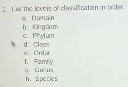 1. List the levels of classification in order.
a. Domain
b. Kingdom
c. Phylum
d. Class
e. Order
f. Family
g. Genus
h. Species