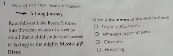 1. Look at the text feature below.
A Long Journey
Rain falls on Lake Itasca. It mixes
into the clear waters of a river so
small that a child could wade across
it. So begins the mighty Mississippi
River.
What is the name of the text feature?
Table of Contents
Different types of print
Glossary
Heading