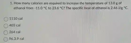 1. How many calories are required to increase the temperature of 13.0 g of
ethanol from -11.0^circ C to 23.6^circ C ? The specific heat of ethanol is 2.46J/g^circ C
1110 cal
403 cal
264 cal
96.3.9 cal