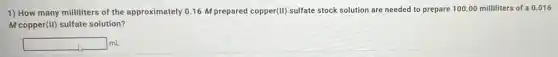 1) How many milliliters of the approximately 0.16 M prepared copper(II) sulfate stock solution are needed to prepare 100.00 milliliters of a 0.016
M copper(II) sulfate solution?
square  mL