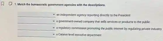 1. Match the bureaucratic government agencies with the descriptions.
square an independent agency reporting directly to the President
square a government-owned company that sells services or products to the public
square a regulatory commission promoting the public interest by regulating private industry
square a Cabinet-level executive department