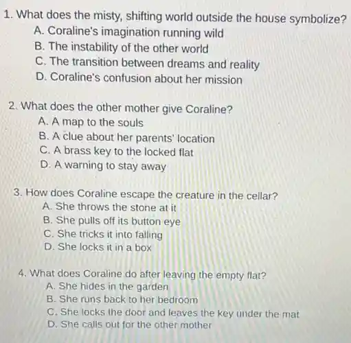 1. What does the misty, shifting world outside the house symbolize?
A. Coraline's imagination running wild
B. The instability of the other world
C. The transition between dreams and reality
D. Coraline's confusion about her mission
2. What does the other mother give Coraline?
A. A map to the souls
B. A clue about her parents' location
C. A brass key to the locked flat
D. A warning to stay away
3. How does Coraline escape the creature in the cellar?
A. She throws the stone at it
B. She pulls off its button eye
C. She tricks it into falling
D. She locks it in a box
4. What does Coraline do after leaving the empty flat?
A. She hides in the garden
B. She runs back to her bedroom
C. She locks the door and leaves the key under the mat
D. She calls out for the other mother