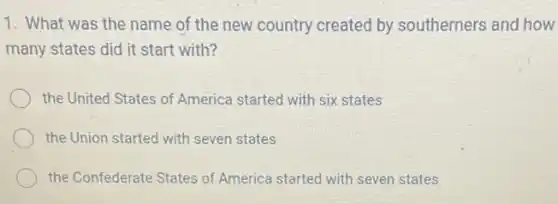 1. What was the name of the new country created by southerners and how
many states did it start with?
the United States of America started with six states
the Union started with seven states
the Confederate States of America started with seven states