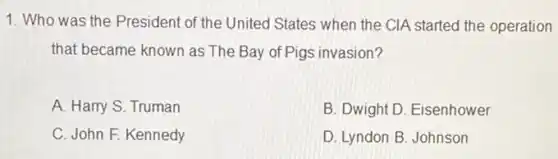 1. Who was the President of the United States when the CIA started the operation
that became known as The Bay of Pigs invasion?
A. Harry S. Truman
B. Dwight D. Eisenhower
C. John F. Kennedy
D. Lyndon B. Johnson