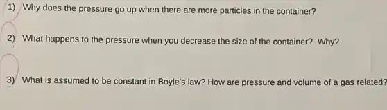 1) Why does the pressure go up when there are more particles in the container?
2) What happens to the pressure when you decrease the size of the container? Why?
3) What is assumed to be constant in Boyle's law? How are pressure and volume of a gas related?