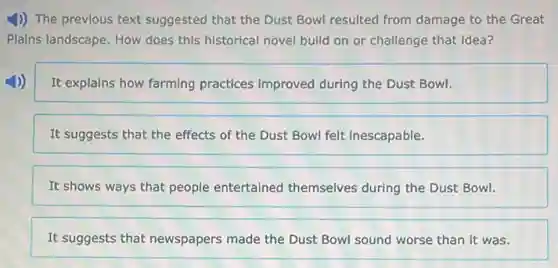 1)) The previous text suggested that the Dust Bowl resulted from damage to the Great
Plains landscape. How does this historical novel build on or challenge that idea?
It explains how farming practices improved during the Dust Bowl.
It suggests that the effects of the Dust Bowl felt inescapable.
It shows ways that people entertained themselves during the Dust Bowl.
It suggests that newspapers made the Dust Bowl sound worse than it was.