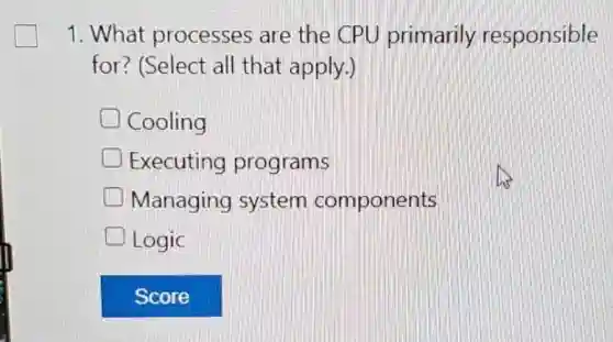 1. What processes are the CPU primarily responsible
for? (Select all that apply.)
Cooling
Executing programs
Managing system components
D Logic