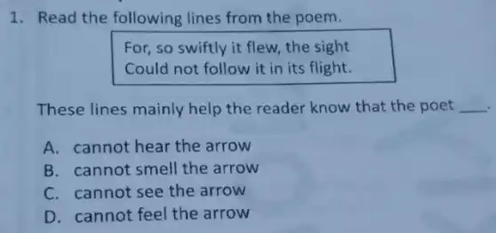 1. Read the following lines from the poem.
For, so swiftly it flew, the sight
Could not follow it in its flight.
These lines mainly help the reader know that the poet __ .
A. cannot hear the arrow
B. cannot smell the arrow
C. cannot see the arrow
D. cannot feel the arrow