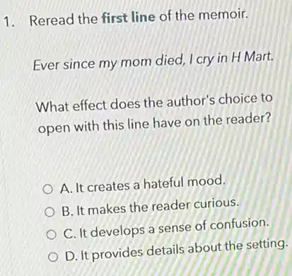 1. Reread the first line of the memoir.
Ever since my mom died, I cry in H Mart.
What effect does the author's choice to
open with this line have on the reader?
A. It creates a hateful mood.
B. It makes the reader curious.
C. It develops a sense of confusion.
D. It provides details about the setting.