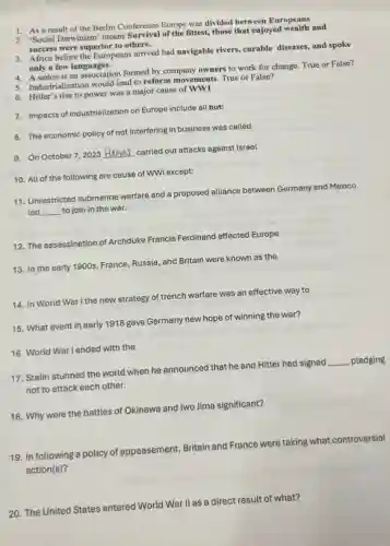 1. As a result of the Berlin Conference Europe was divided between Europeans
4. A union is an association formed by company owners to work for change. True or False?
3. Africa before the Europeans arrived had navigable rivers, curable diseases, and spoke
only a few languages.
2. "Social Darwinism'means Survival of the fittest, those that enjoyed wealth and
success were superior to others.
5. Industrialization would lead to reform movements. True or False?
6. Hitler's rise to power was a major cause of WW1
7. Impacts of industrialization on Europe include all but:
8. The economic policy of not interfering in business was called
9. On October 7 , 2023
__ carried out attacks against Israel
10. All of the following are cause of WWI except:
11. Unrestricted submarine warfare and a proposed alliance between Germany and Mexico
led __ to join in the war.
12. The assassination of Archduke Francis Ferdinand affected Europe
13. In the early 1900s, France, Russia, and Britain were known as the
14. In World War I the new strategy of trench warfare was an effective way to
15. What event in early 1918 gave Germany new hope of winning the war?
17. Stalin stunned the world when he announced that he and Hitler had signed
__ pledging
not to attack each other.
16. World War I ended with the
18. Why were the battles of Okinawa and Iwo Jima significant?
19. In following a policy of appeasement, Britain and France were taking what controversial
action(s)?
20. The United States entered World War II as a direct result of what?