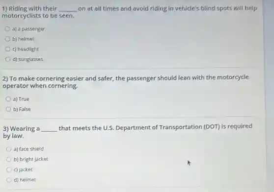 1) Riding with their __ on at all times and avoid riding in vehicle's blind spots will help
motorcyclists to be seen.
a) a passenger
b) helmet
c) headlight
d) sunglasses
2) To make cornering easier and safer, the passenger should lean with the motorcycle
operator when cornering.
a) True
b) False
3) Wearing a __ that meets the U.S.Department of Transportation (DOT) is required
by law.
a) face shield
b) bright jacket
c) jacket
d) helmet