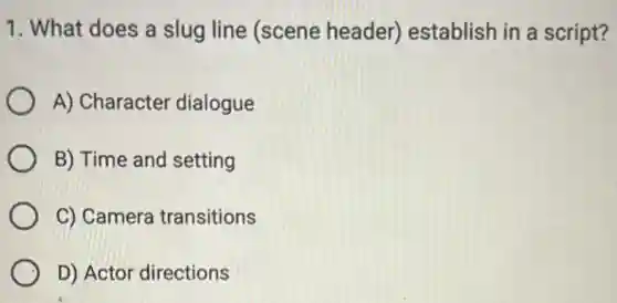 1. What does a slug line (scene header) establish in a script?
A) Character dialogue
B) Time and setting
C) Camera transitions
D) Actor directions