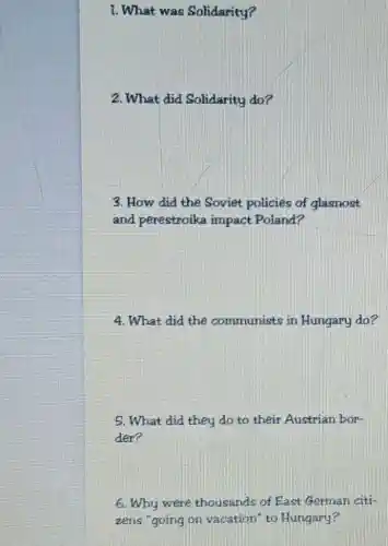 1. What was Solidarity?
2. What did Solidarity do?
3. How did the Soviet policies of glasnost
and perestroika impact Poland?
4. What did the communists in Hungary do?
5. What did they do to their Austrian bor-
der?
6. Why were thousands of East German citi-
zens "going on vacation" to Hungary?