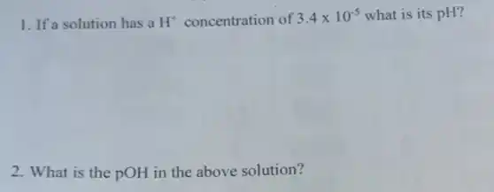 1. If a solution has a H^+ concentration of 3.4times 10^-5 what is its pH?
2. What is the pOH in the above solution?