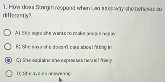 1. How does Stargirl respond when Leo asks why she behaves so
differently?
A) She says she wants to make people happy
B) She says she doesn't care about fitting in
C) She explains she expresses herself freely
D) She avoids answering