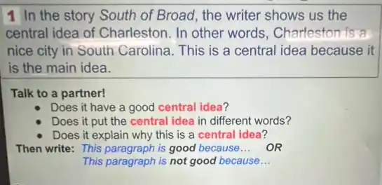 1 In the story South of Broad, the writer shows us the
central idea of Charleston. In other words, Charleston is a
nice city in South Carolina. This is a central idea because it
is the main idea.
Talk to a partner!
Does it have a good central idea?
Does it put the central idea in different words?
Does it explain why this is a central idea?
Then write: This paragraph is good because __ OR
This paragraph is not good because __