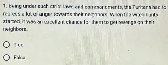 1. Being under such strict laws and commandments, the Puritans had to
repress a lot of anger towards their neighbors. When the witch hunts
started, it was an excellent chance for them to get revenge on their
neighbors.
True
False