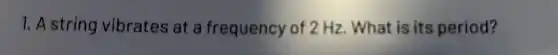 1. A string vibrates at a frequency of 2 Hz. What is its period?