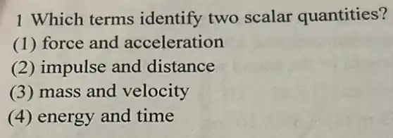 1 Which terms identify two scalar quantities?
(1) force and acceleration
(2) impulse and distance
(3) mass and velocity
(4) energy and time