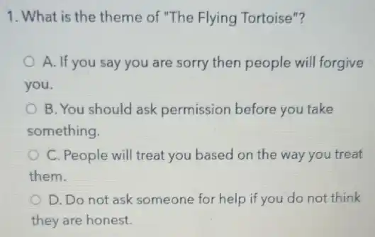 1. What is the theme of "The Flying Tortoise"?
A. If you say you are sorry then people will forgive
you.
B. You should ask permission before you take
something.
C. People will treat you based on the way you treat
them.
D. Do not ask someone for help if you do not think
they are honest.