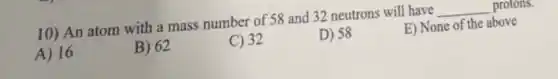 10) An atom with a mass number of 58 and 32 neutrons will have __ protons.
A) 16
B) 62
C) 32
D) 58
E) None of the above