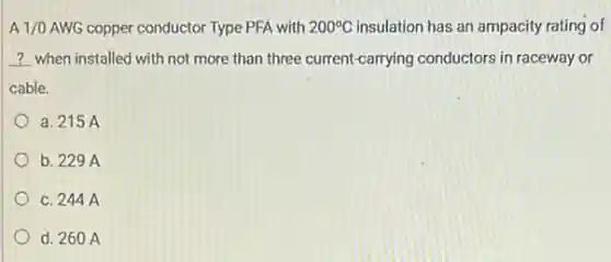 A 1/0 AWG copper conductor Type PFA with 200^circ C insulation has an ampacity rating of
__ when installed with not more than three current-carrying conductors in raceway or
cable.
a. 215 A
b. 229 A
C. 244 A
d. 260 A