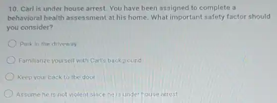 10. Carl is under house arrest. You have been assigned to complete a
behavioral health assessment at his home. What important safety factor should
you consider?
Park in the driveway
Familiarize yourself with Carl's background
Keep your back to the door
Assume he is not violent since he is under house arrest