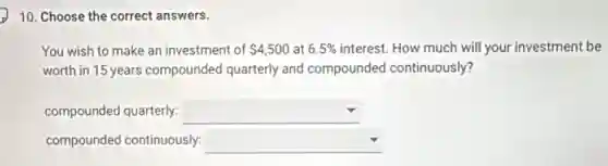 10. Choose the correct answers.
You wish to make an investment of 4,500 at 6.5% interest. How much will your investment be
worth in 15 years compounded quarterly and compounded continuously?
compounded quarterly: square disappointed
compounded continuously: square