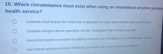 10. Which circumstance must exist when using an intermittent positive pressu
health service?
Licensee shall ensure the room size is adequate to safely accommodate device placement
Licensee assigns device operation and the associated care to direct care staff
Intermittent positive pressure breathing machines are not listed as a restricted health service
Intermittent positive pressure breathing machines are to be operated by staff only
