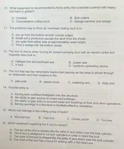 10. What equipment is recommended to force entry into a window covered with heavy
iron bars or grates?
A. Crowbar
B. Bolt cutters
C. Oxyacetylene cutting torch
D. Sledge hammer and wedge
11. The preferred way to force an overhead folding door is to:
A. pry up from the bottom at both outside edges.
B. break out a panel and operate the latch from the inside.
C. pry open from either side at approximately waist height.
D. drive a wedge into the bottom center.
12. The tool of choice when forcing an inward-swinging door with an electric strike and
magnetic door lock is:
A. Halligan tool and pickhead axe.
B. power saw.
C K-tool.
D. hydraulic spreading device.
13. The tool that has two retractable blades that depress as the head is driven through
an obstruction and then reopens is the:
A. pike pole.
B. plaster hook.
C. battering ram.
D. Kelly tool.
14. Forcible entry is:
A. forcing less confident firefighters into the structure.
B. the ability to gain access to unsecured buildings.
C. the ability to gain entry to secured areas and buildings at fires and other operations.
D. forcing openings in a structure to facilitate effective ventilation.
15. Which tool belongs to the cutting group of tools?
A. McLeod tool
B. Claw tool
C. Center punch
D. Torches
16. Which statement regarding the K tool is correct?
A. The top of the tool is shaped like the letter K and slides over the lock cylinder.
B. The Ktool is designed to cut lock cylinders in order to open the lock.
C. The back of the tool is shaped like the letter K and slides over the lock cylinder.
D. The front of the tool has a block for striking with a flat-head axe.