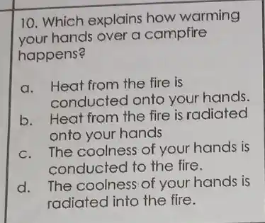 10. Which explains how warming
your hands over a campfire
happens?
a. Heat from the fire is
conducted onto your hands.
b. Heat from the fire is radiated
onto your hands
c. The coolness of your hands is
conducted to the fire.
d. The coolness of your hands is
radiated into the fire.