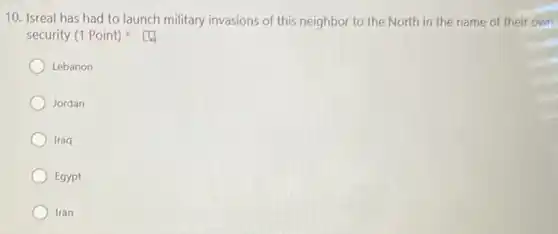 10. Isreal has had to launch military invasions of this neighbor to the North in the name of their own
security (1 Point)
Lebanon
Jordan
Iraq
Egypt
Iran