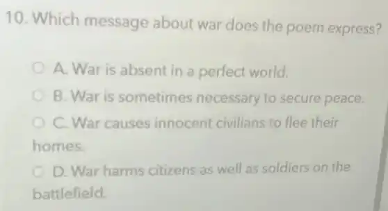 10. Which message about war does the poem express?
A. War is absent in a perfect world.
B. War is sometimes necessary to secure peace.
C. War causes innocent civilians to flee their
homes.
D. War harms citizens as well as soldiers on the
battlefield.